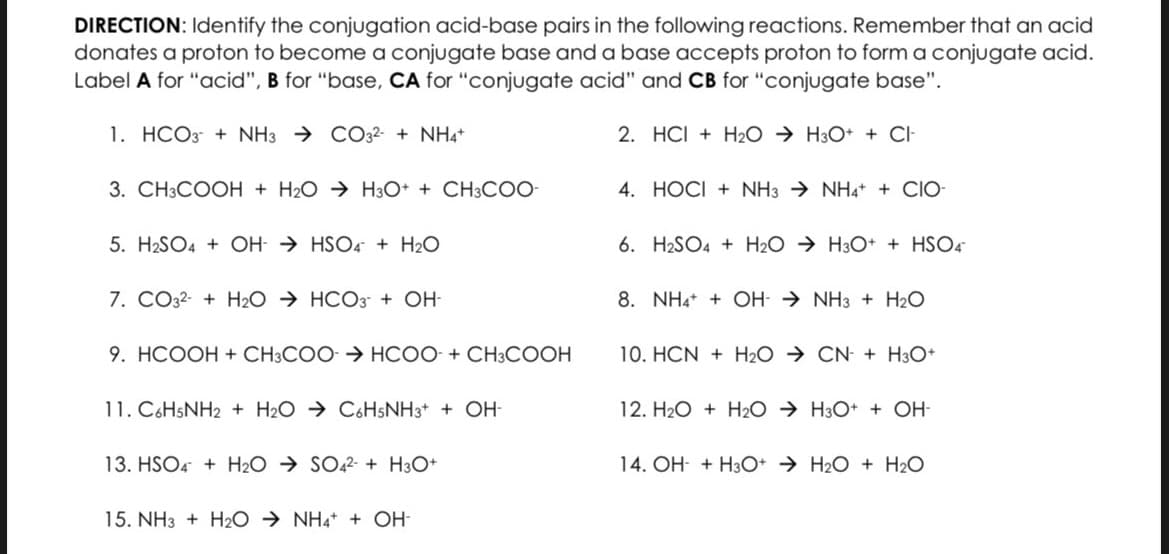 DIRECTION: Identify the conjugation acid-base pairs in the following reactions. Remember that an acid
donates a proton to become a conjugate base and a base accepts proton to form a conjugate acid.
Label A for "acid", B for "base, CA for "conjugate acid" and CB for "conjugate base".
1. HCO3 + NH3CO32- + NH4+
3. CH3COOH + H₂O → H3O+ + CH3COO-
5. H₂SO4 + OH-HSO4 + H₂O
7. CO32- + H₂OHCO3 + OH-
9. HCOOH + CH3COO- > HCOO- + CH3COOH
11. C6H5NH2 + H₂O C6H5NH3+ + OH-
13. HSO4+H₂O → SO42- + H3O+
15. NH3 + H₂O → NH4+ + OH-
2. HCI + H₂O → H3O+ + CI-
4. HOCI + NH3NH4+ + CIO-
6. H2SO4+H₂O → H3O+ + HSO4
8. NH4+ + OH-NH3 + H₂O
10. HCN + H₂O → CN + H3O+
12. H₂O + H₂2O → H3O+ + OH-
14. OH + H3O+ H₂O + H₂O