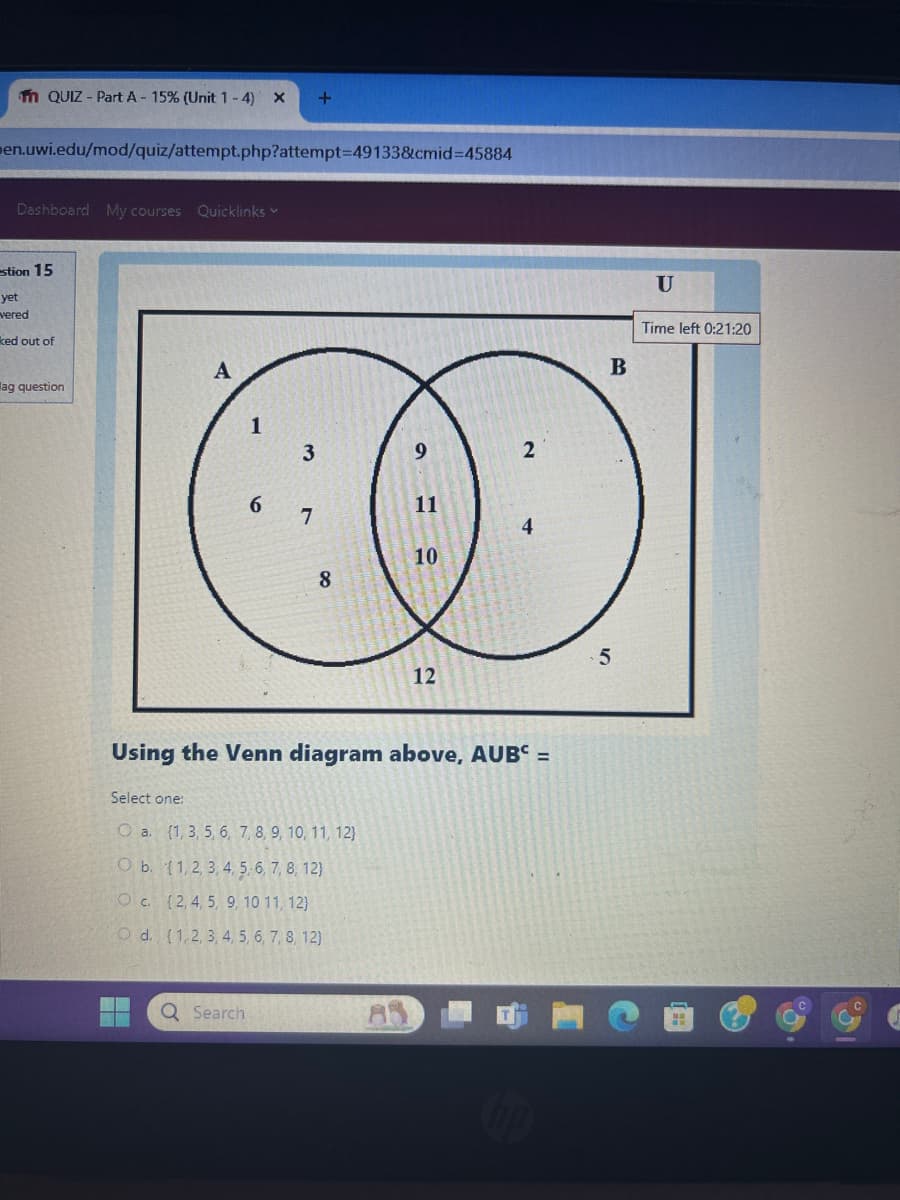 fm QUIZ - Part A - 15% (Unit 1-4) x +
men.uwi.edu/mod/quiz/attempt.php?attempt=49133&cmid=45884
Dashboard My courses Quicklinks
stion 15
yet
vered
ked out of
ag question
A
1
3
9
2
6
11
7
4
10
8
12
Using the Venn diagram above, AUB =
Select one:
O a. (1, 3, 5, 6, 7, 8, 9, 10, 11, 12}
Ob (12,3,4,5,6,7,8,12)
Oc. (2, 4, 5, 9, 10 11, 12)
O d. [1,2, 3, 4, 5, 6, 7, 8, 12)
Search
10
5
B
U
Time left 0:21:20