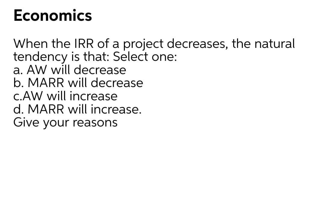 Economics
When the IRR of a project decreases, the natural
tendency is that: Select one:
a. AW will decrease
b. MARR will decrease
C.AW will increase
d. MARR will increase.
Give your reasons
