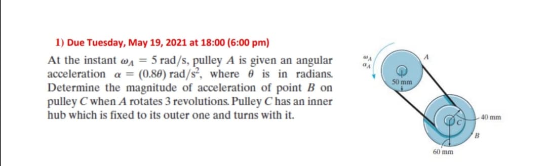 1) Due Tuesday, May 19, 2021 at 18:00 (6:00 pm)
At the instant wa = 5 rad/s, pulley A is given an angular
acceleration a = (0.80) rad/s², where 0 is in radians.
Determine the magnitude of acceleration of point B on
pulley C when A rotates 3 revolutions. Pulley C has an inner
50 mm
hub which is fixed to its outer one and turns with it.
40 mm
B
60 mm
