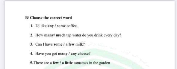 B/ Choose the correct word
1. Id like any / some coffee.
2. How many/ much tap water do you drink every day?
3. Can I have some / a few milk?
4. Have you got many / any chese?
5-There are a few / a little tomatoes in the garden
