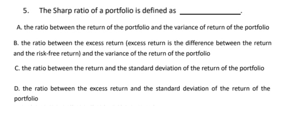 5. The Sharp ratio of a portfolio is defined as
A. the ratio between the return of the portfolio and the variance of return of the portfolio
B. the ratio between the excess return (excess return is the difference between the return
and the risk-free return) and the variance of the return of the portfolio
C. the ratio between the return and the standard deviation of the return of the portfolio
D. the ratio between the excess return and the standard deviation of the return of the
portfolio
