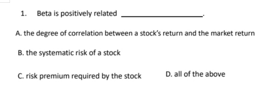 1. Beta is positively related
A. the degree of correlation between a stock's return and the market return
B. the systematic risk of a stock
C. risk premium required by the stock
D. all of the above