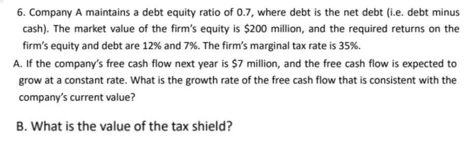 6. Company A maintains a debt equity ratio of 0.7, where debt is the net debt (i.e. debt minus
cash). The market value of the firm's equity is $200 million, and the required returns on the
firm's equity and debt are 12% and 7%. The firm's marginal tax rate is 35%.
A. If the company's free cash flow next year is $7 million, and the free cash flow is expected to
grow at a constant rate. What is the growth rate of the free cash flow that is consistent with the
company's current value?
B. What is the value of the tax shield?