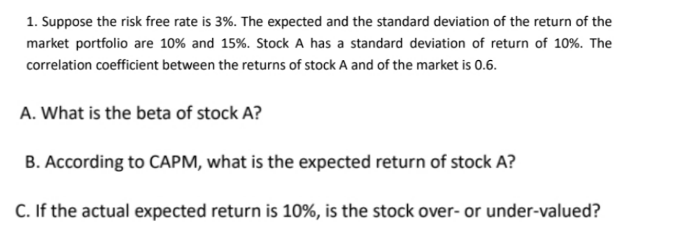 1. Suppose the risk free rate is 3%. The expected and the standard deviation of the return of the
market portfolio are 10% and 15%. Stock A has a standard deviation of return of 10%. The
correlation coefficient between the returns of stock A and of the market is 0.6.
A. What is the beta of stock A?
B. According to CAPM, what is the expected return of stock A?
C. If the actual expected return is 10%, is the stock over- or under-valued?