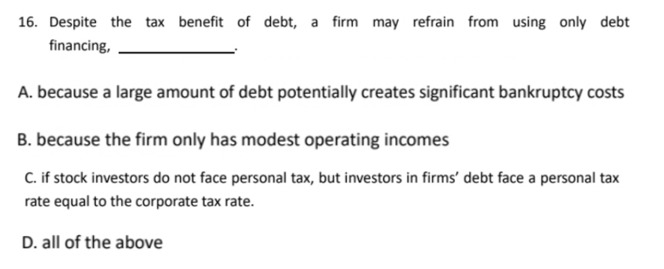 16. Despite the tax benefit of debt, a firm may refrain from using only debt
financing,
A. because a large amount of debt potentially creates significant bankruptcy costs
B. because the firm only has modest operating incomes
C. if stock investors do not face personal tax, but investors in firms' debt face a personal tax
rate equal to the corporate tax rate.
D. all of the above