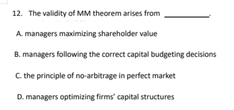 12. The validity of MM theorem arises from
A. managers maximizing shareholder value
B. managers following the correct capital budgeting decisions
C. the principle of no-arbitrage in perfect market
D. managers optimizing firms' capital structures