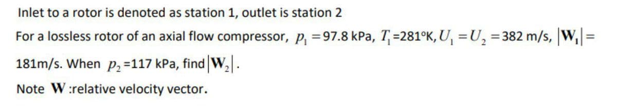 Inlet to a rotor is denoted as station 1, outlet is station 2
For a lossless rotor of an axial flow compressor, p, =97.8 kPa, T=281K, U, =U, =382 m/s, |W,=
%3D
181m/s. When p, =117 kPa, find W,.
Note W:relative velocity vector.
