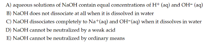 A) aqueous solutions of NaOH contain equal concentrations of H+ (aq) and OH- (aq)
B) NaOH does not dissociate at all when it is dissolved in water
C) NaOH dissociates completely to Na+(aq) and OH-(aq) when it dissolves in water
D) NaOH cannot be neutralized by a weak acid
E) NaOH cannot be neutralized by ordinary means
