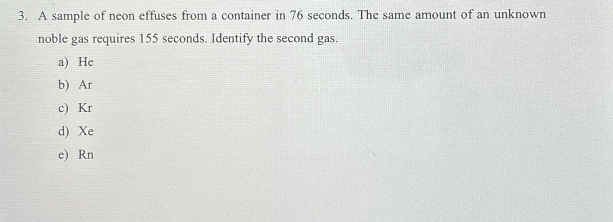 3. A sample of neon effuses from a container in 76 seconds. The same amount of an unknown
noble gas requires 155 seconds. Identify the second gas.
a) He
b) Ar
c) Kr
d) Xe
e) Rn