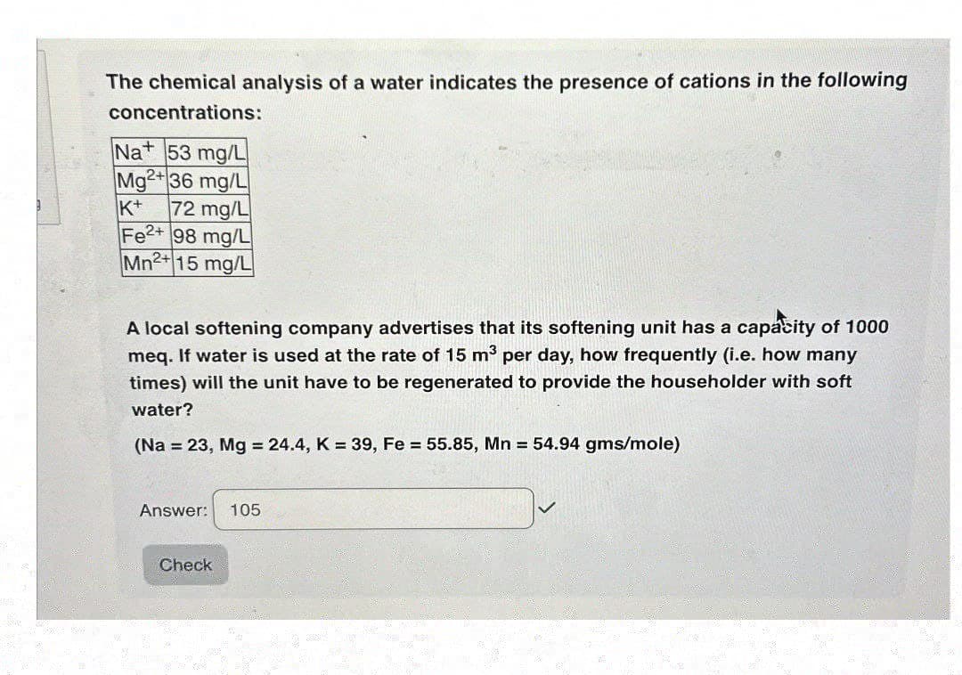 The chemical analysis of a water indicates the presence of cations in the following
concentrations:
Na+ 53 mg/L
Mg2+36 mg/L
K+
72 mg/L
Fe2+ 98 mg/L
Mn2+15 mg/L
A local softening company advertises that its softening unit has a capacity of 1000
meq. If water is used at the rate of 15 m³ per day, how frequently (i.e. how many
times) will the unit have to be regenerated to provide the householder with soft
water?
(Na = 23, Mg = 24.4, K = 39, Fe = 55.85, Mn = 54.94 gms/mole)
Answer: 105
Check