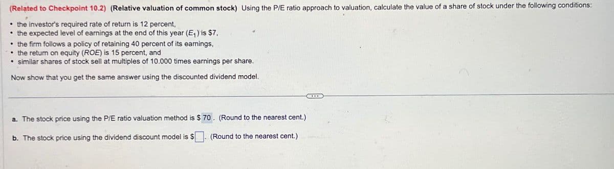 (Related to Checkpoint 10.2) (Relative valuation of common stock) Using the P/E ratio approach to valuation, calculate the value of a share of stock under the following conditions:
⚫ the investor's required rate of return is 12 percent,
the expected level of earnings at the end of this year (E₁) is $7,
⚫ the firm follows a policy of retaining 40 percent of its earnings,
⚫ the return on equity (ROE) is 15 percent, and
⚫ similar shares of stock sell at multiples of 10.000 times earnings per share.
Now show that you get the same answer using the discounted dividend model.
a. The stock price using the P/E ratio valuation method is $ 70. (Round to the nearest cent.)
b. The stock price using the dividend discount model is $
(Round to the nearest cent.)