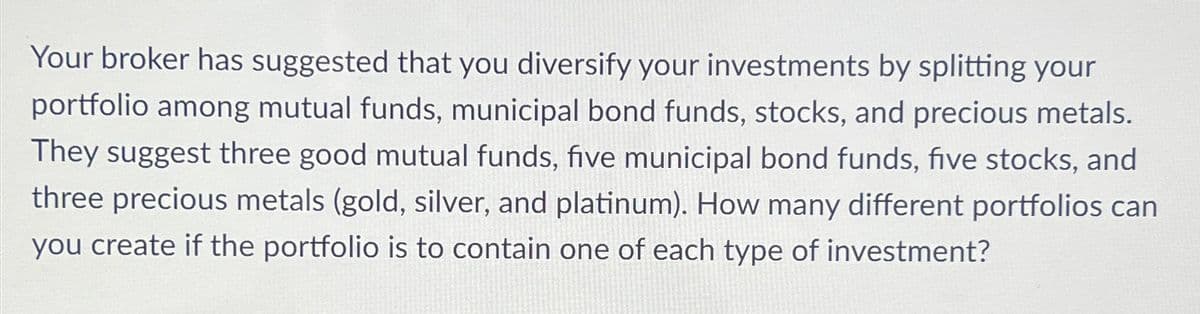 Your broker has suggested that you diversify your investments by splitting your
portfolio among mutual funds, municipal bond funds, stocks, and precious metals.
They suggest three good mutual funds, five municipal bond funds, five stocks, and
three precious metals (gold, silver, and platinum). How many different portfolios can
you create if the portfolio is to contain one of each type of investment?