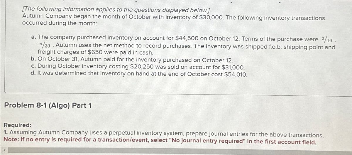 [The following information applies to the questions displayed below.]
Autumn Company began the month of October with inventory of $30,000. The following inventory transactions
occurred during the month:
a. The company purchased inventory on account for $44,500 on October 12. Terms of the purchase were 2/10,
n/30 Autumn uses the net method to record purchases. The inventory was shipped f.o.b. shipping point and
freight charges of $650 were paid in cash.
.
b. On October 31, Autumn paid for the inventory purchased on October 12.
c. During October inventory costing $20,250 was sold on account for $31,000.
d. It was determined that inventory on hand at the end of October cost $54,010.
Problem 8-1 (Algo) Part 1
Required:
1. Assuming Autumn Company uses a perpetual inventory system, prepare journal entries for the above transactions.
Note: If no entry is required for a transaction/event, select "No journal entry required" in the first account field.