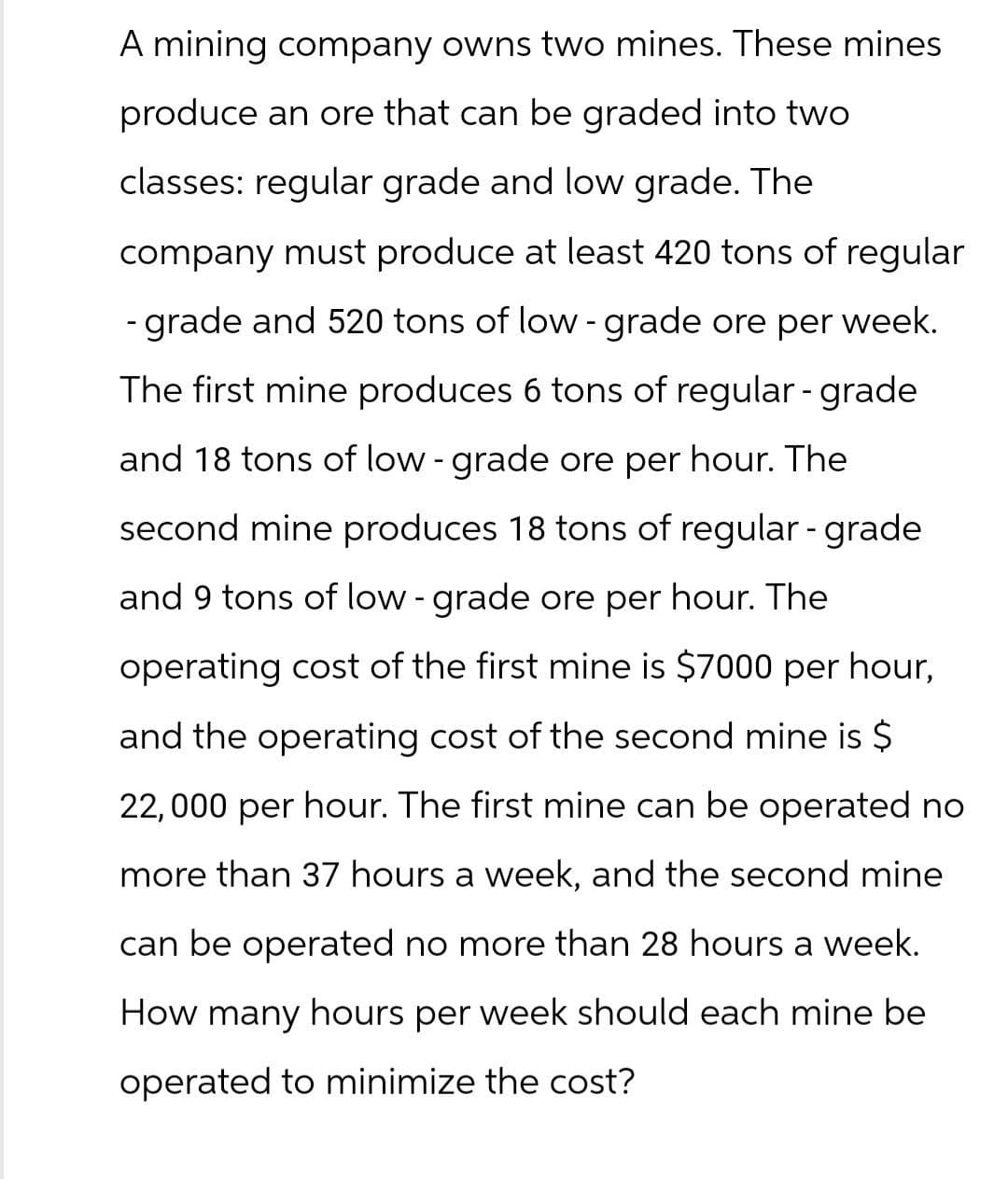 A mining company owns two mines. These mines
produce an ore that can be graded into two
classes: regular grade and low grade. The
company must produce at least 420 tons of regular
- grade and 520 tons of low-grade ore per week.
The first mine produces 6 tons of regular - grade
and 18 tons of low-grade ore per hour. The
second mine produces 18 tons of regular - grade
and 9 tons of low-grade ore per hour. The
operating cost of the first mine is $7000 per hour,
and the operating cost of the second mine is $
22,000 per hour. The first mine can be operated no
more than 37 hours a week, and the second mine
can be operated no more than 28 hours a week.
How many hours per
week should each mine be
operated to minimize the cost?