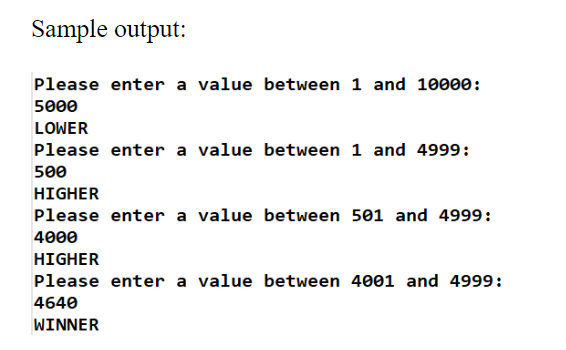Sample output:
Please enter a value between 1 and 10000:
5000
LOWER
Please enter a value between 1 and 4999:
500
HIGHER
Please enter a value between 501 and 4999:
4000
HIGHER
Please enter a value between 4001 and 4999:
4640
WINNER