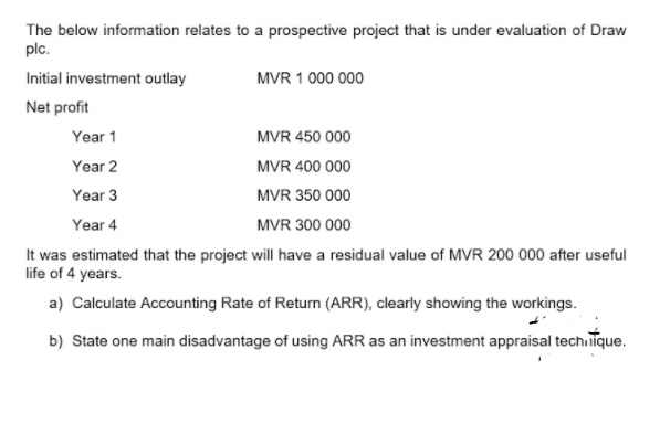 The below information relates to a prospective project that is under evaluation of Draw
plc.
Initial investment outlay
MVR 1 000 000
Net profit
Year 1
MVR 450 000
Year 2
MVR 400 000
Year 3
MVR 350 000
Year 4
MVR 300 000
It was estimated that the project will have a residual value of MVR 200 000 after useful
life of 4 years.
a) Calculate Accounting Rate of Return (ARR), clearly showing the workings.
b) State one main disadvantage of using ARR as an investment appraisal techiiīque.

