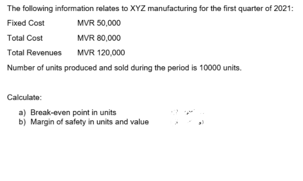 The following information relates to XYZ manufacturing for the first quarter of 2021:
Fixed Cost
MVR 50,000
Total Cost
MVR 80,000
Total Revenues
MVR 120,000
Number of units produced and sold during the period is 10000 units.
Calculate:
a) Break-even point in units
b) Margin of safety in units and value
