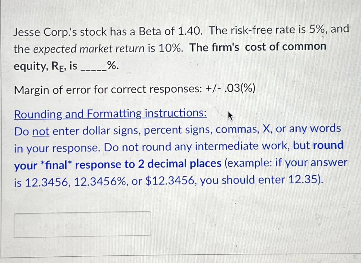 Jesse Corp.'s stock has a Beta of 1.40. The risk-free rate is 5%, and
the expected market return is 10%. The firm's cost of common
equity, RE, is _______ %.
Margin of error for correct responses: +/- .03(%)
Rounding and Formatting instructions:
Do not enter dollar signs, percent signs, commas, X, or any words
in your response. Do not round any intermediate work, but round
your *final* response to 2 decimal places (example: if your answer
is 12.3456, 12.3456%, or $12.3456, you should enter 12.35).