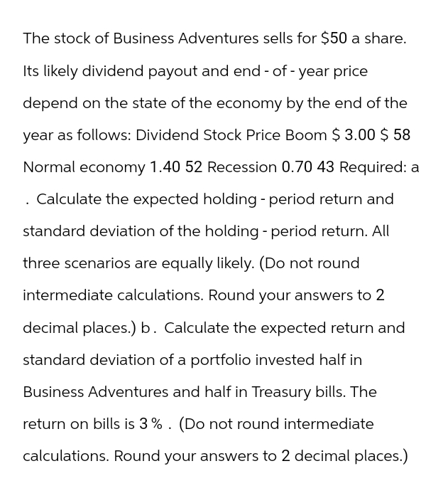 The stock of Business Adventures sells for $50 a share.
Its likely dividend payout and end-of-year price
depend on the state of the economy by the end of the
year as follows: Dividend Stock Price Boom $ 3.00 $ 58
Normal economy 1.40 52 Recession 0.70 43 Required: a
Calculate the expected holding - period return and
standard deviation of the holding - period return. All
three scenarios are equally likely. (Do not round
intermediate calculations. Round your answers to 2
decimal places.) b. Calculate the expected return and
standard deviation of a portfolio invested half in
Business Adventures and half in Treasury bills. The
return on bills is 3%. (Do not round intermediate
calculations. Round your answers to 2 decimal places.)