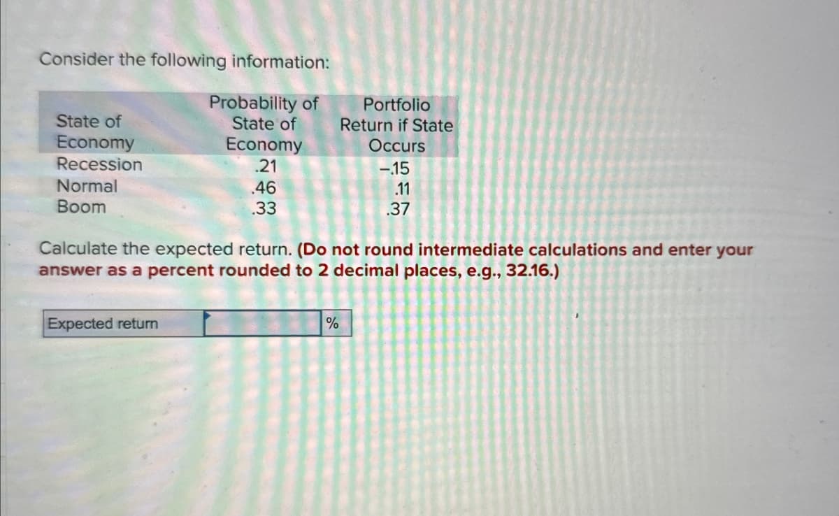 Consider the following information:
State of
Economy
Recession
Normal
Boom
Probability of
Portfolio
State of
Return if State
Economy
Occurs
.21
-15
.46
.33
.11
.37
Calculate the expected return. (Do not round intermediate calculations and enter your
answer as a percent rounded to 2 decimal places, e.g., 32.16.)
Expected return
%