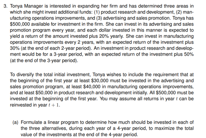 3. Tonya Manager is interested in expanding her firm and has determined three areas in
which she might invest additional funds: (1) product research and development, (2) man-
ufacturing operations improvements, and (3) advertising and sales promotion. Tonya has
$500,000 available for investment in the firm. She can invest in its advertising and sales
promotion program every year, and each dollar invested in this manner is expected to
yield a return of the amount invested plus 20% yearly. She can invest in manufacturing
operations improvements every 2 years, with an expected return of the investment plus
30% (at the end of each 2-year period). An investment in product research and develop-
ment would be for a 3-year period, with an expected return of the investment plus 50%
(at the end of the 3-year period).
To diversify the total initial investment, Tonya wishes to include the requirement that at
the beginning of the first year at least $30,000 must be invested in the advertising and
sales promotion program, at least $40,000 in manufacturing operations improvements,
and at least $50,000 in product research and development initially. All $500,000 must be
invested at the beginning of the first year. You may assume all returns in year t can be
reinvested in year t + 1.
(a) Formulate a linear program to determine how much should be invested in each of
the three alternatives, during each year of a 4-year period, to maximize the total
value of the investments at the end of the 4-year period.
