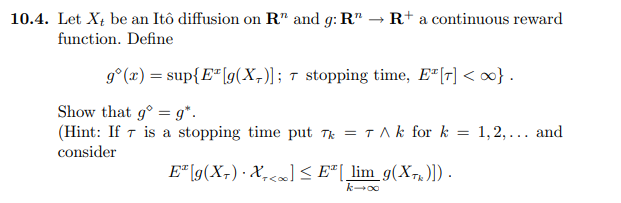 10.4. Let Xt be an Itô diffusion on R" and g: R" → R+ a continuous reward
function. Define
9° (x) = sup{E*[g(X,)]; t stopping time, E*[r] < }.
Show that g° = g*.
(Hint: If 7 is a stopping time put T = TAk for k = 1,2,... and
consider
E" [g(X;) · X,c«] < E"[ lim_g(X-,)]).
