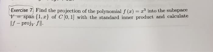 Exercise 7, Find the projection of the polynomial f (x) = x3 into the subspace
V span {1, x} of C [0, 1] with the standard inner product and calculate
|f – projy f|l-
