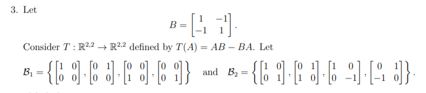 3. Let
1
B
-1
Consider T : R²,2 → R²2 defined by T(A) = AB – BA. Let
-
이 [0
[o o] [o o]
[1 0]
Bị
and B2
