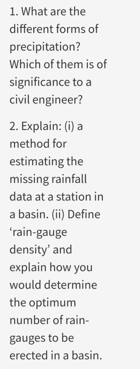 1. What are the
different forms of
precipitation?
Which of them is of
significance to a
civil engineer?
2. Explain: (i) a
method for
estimating the
missing rainfall
data at a station in
a basin. (ii) Define
'rain-gauge
density' and
explain how you
would determine
the optimum
number of rain-
gauges to be
erected in a basin.
