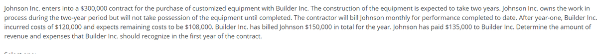 Johnson Inc. enters into a $300,000 contract for the purchase of customized equipment with Builder Inc. The construction of the equipment is expected to take two years. Johnson Inc. owns the work in
process during the two-year period but will not take possession of the equipment until completed. The contractor will bill Johnson monthly for performance completed to date. After year-one, Builder Inc.
incurred costs of $120,000 and expects remaining costs to be $108,000. Builder Inc. has billed Johnson $150,000 in total for the year. Johnson has paid $135,000 to Builder Inc. Determine the amount of
revenue and expenses that Builder Inc. should recognize in the first year of the contract.