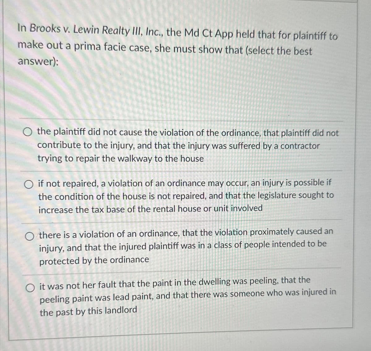 In Brooks v. Lewin Realty III, Inc., the Md Ct App held that for plaintiff to
make out a prima facie case, she must show that (select the best
answer):
O the plaintiff did not cause the violation of the ordinance, that plaintiff did not
contribute to the injury, and that the injury was suffered by a contractor
trying to repair the walkway to the house
if not repaired, a violation of an ordinance may occur, an injury is possible if
the condition of the house is not repaired, and that the legislature sought to
increase the tax base of the rental house or unit involved
Othere is a violation of an ordinance, that the violation proximately caused an
injury, and that the injured plaintiff was in a class of people intended to be
protected by the ordinance
O it was not her fault that the paint in the dwelling was peeling, that the
peeling paint was lead paint, and that there was someone who was injured in
the past by this landlord