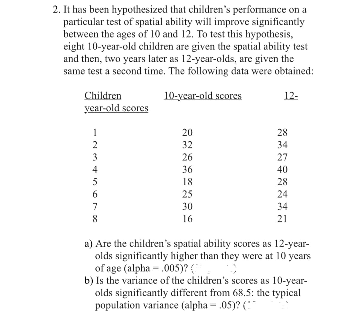 2. It has been hypothesized that children's performance on a
particular test of spatial ability will improve significantly
between the ages of 10 and 12. To test this hypothesis,
eight 10-year-old children are given the spatial ability test
and then, two years later as 12-year-olds, are given the
same test a second time. The following data were obtained:
10-year-old scores
Children
year-old scores
1234567 ∞
DESSENCE
8
20
32
26
36
18
25
30
16
12-
XHAXHIN
28
34
27
40
28
24
34
21
a) Are the children's spatial ability scores as 12-year-
olds significantly higher than they were at 10 years
of age (alpha = .005)? (3 9
b) Is the variance of the children's scores as 10-year-
olds significantly different from 68.5: the typical
population variance (alpha = .05)? (^^