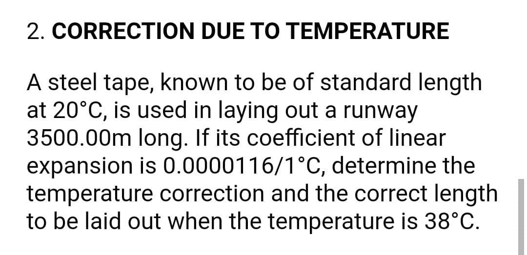 2. CORRECTION DUE TO TEMPERATURE
A steel tape, known to be of standard length
at 20°C, is used in laying out a runway
3500.00m long. If its coefficient of linear
expansion is 0.0000116/1°C, determine the
temperature correction and the correct length
to be laid out when the temperature is 38°C.
