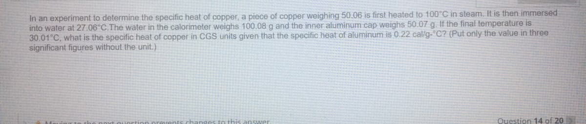 In an experiment to determine the specific heat of copper, a piece of copper weighing 50.06 is first heated to 100°C in steam. It is then immersed
into water at 27.06°C.The water in the calorimeter weighs 100.08 g and the inner aluminum cap weighs 50.07 g. If the final temperature is
30.01°C, what is the specific heat of copper in CGS units given that the specific heat of aluminum is 0.22 cal/g- C? (Put only the value in three
significant figures without the unit.)
hanges to this answer
Question 14 of 20
