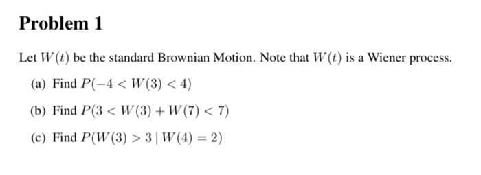 Problem 1
Let W (t) be the standard Brownian Motion. Note that W (t) is a Wiener process.
(a) Find P(-4 < W(3) < 4)
(b) Find P(3 < W (3) + W (7) < 7)
(c) Find P(W (3) > 3| W(4) = 2)
