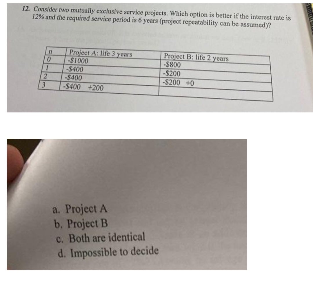 12. Consider two mutually exclusive service projects. Which option is better if the interest rate is
12% and the required service period is 6 years (project repeatability can be assumed)?
Project A: life 3 years
-$1000
-$400
Project B: life 2 years
-$800
-$200
-$200 +0
1
-$400
3.
-$400 +200
a. Project A
b. Project B
c. Both are identical
d. Impossible to decide
