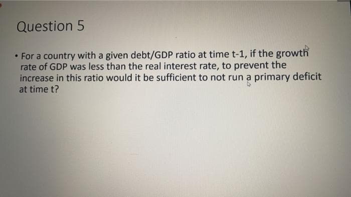 Question 5
• For a country with a given debt/GDP ratio at time t-1, if the growth
rate of GDP was less than the real interest rate, to prevent the
increase in this ratio would it be sufficient to not run a primary deficit
at time t?

