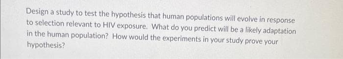 Design a study to test the hypothesis that human populations will evolve in response
to selection relevant to HIV exposure. What do you predict will be a likely adaptation
in the human population? How would the experiments in your study prove your
hypothesis?