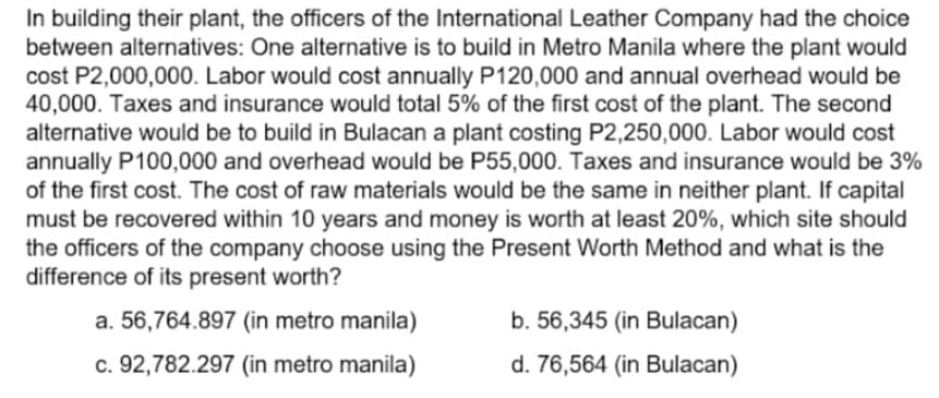 In building their plant, the officers of the International Leather Company had the choice
between alternatives: One alternative is to build in Metro Manila where the plant would
cost P2,000,000. Labor would cost annually P120,000 and annual overhead would be
40,000. Taxes and insurance would total 5% of the first cost of the plant. The second
alternative would be to build in Bulacan a plant costing P2,250,000. Labor would cost
annually P100,000 and overhead would be P55,000. Taxes and insurance would be 3%
of the first cost. The cost of raw materials would be the same in neither plant. If capital
must be recovered within 10 years and money is worth at least 20%, which site should
the officers of the company choose using the Present Worth Method and what is the
difference of its present worth?
a. 56,764.897 (in metro manila)
b. 56,345 (in Bulacan)
c. 92,782.297 (in metro manila)
d. 76,564 (in Bulacan)

