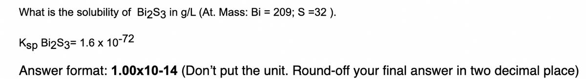 = 209; S =32 ).
What is the solubility of Bi2S3 in g/L (At. Mass: Bi =
Ksp Bi2S3= 1.6 x 10-72
Answer format: 1.00x10-14 (Don't put the unit. Round-off your final answer in two decimal place)