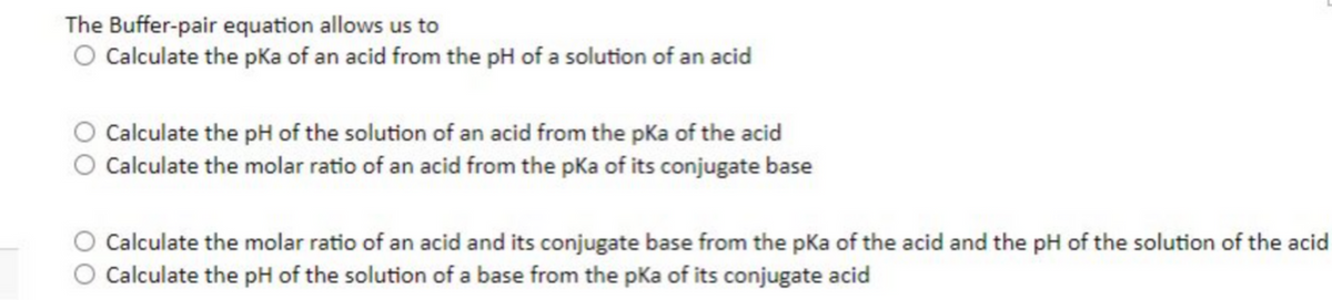 The Buffer-pair equation allows us to
O Calculate the pKa of an acid from the pH of a solution of an acid
Calculate the pH of the solution of an acid from the pka of the acid
Calculate the molar ratio of an acid from the pka of its conjugate base
O Calculate the molar ratio of an acid and its conjugate base from the pka of the acid and the pH of the solution of the acid
Calculate the pH of the solution of a base from the pKa of its conjugate acid