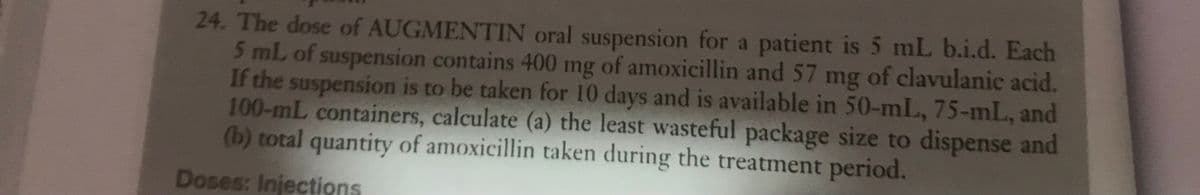 24. The dose of AUGMENTIN oral suspension for a patient is 5 mL b.i.d. Each
5 mL of suspension contains 400 mg of amoxicillin and 57 mg of clavulanic acid.
If the suspension is to be taken for 10 days and is available in 50-mL, 75-mL, and
100-mL containers, calculate (a) the least wasteful package size to dispense and
(b) total quantity of amoxicillin taken during the treatment period.
Doses: Injections