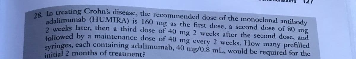 28. In treating Crohn's disease, the recommended dose of the monoclonal antibody
adalimumab (HUMIRA) is 160 mg as the first dose, a second dose of 80 mg
2 weeks later, then a third dose of 40 mg 2 weeks after the second dose, and
followed by a maintenance dose of 40 mg every 2 weeks. How many prefilled
syringes, each containing adalimumab, 40 mg/0.8 mL, would be required for the
initial 2 months of treatment?