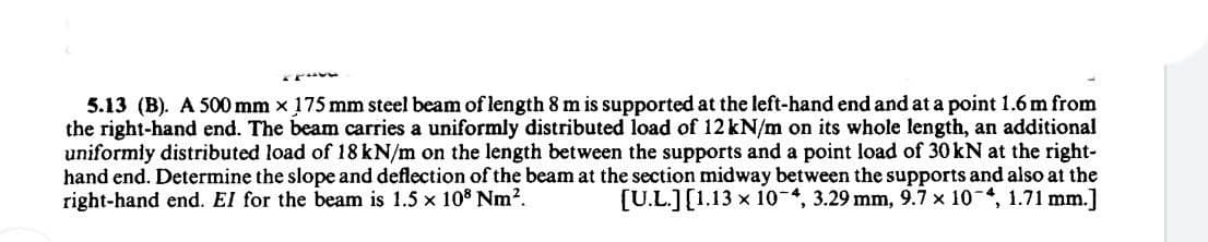 5.13 (B). A 500 mm x 175 mm steel beam of length 8 m is supported at the left-hand end and at a point 1.6 m from
the right-hand end. The beam carries a uniformly distributed load of 12 kN/m on its whole length, an additional
uniformly distributed load of 18 kN/m on the length between the supports and a point load of 30KN at the right-
hand end. Determine the slope and deflection of the beam at the section midway between the supports and also at the
right-hand end. El for the beam is 1.5 x 108 Nm?.
[U.L.][1.13 x 10 , 3.29 mm, 9.7 x 10 4, 1.71 mm.]
