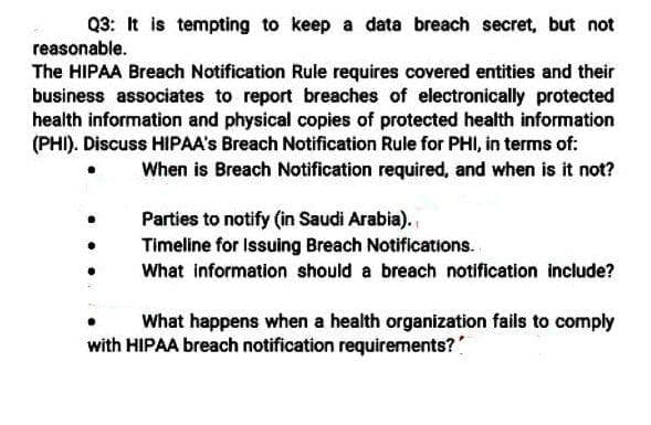 Q3: It is tempting to keep a data breach secret, but not
reasonable.
The HIPAA Breach Notification Rule requires covered entities and their
business associates to report breaches of electronically protected
health information and physical copies of protected health information
(PHI). Discuss HIPAA's Breach Notification Rule for PHI, in terms of:
When is Breach Notification required, and when is it not?
Parties to notify (in Saudi Arabia).
Timeline for Issuing Breach Notifications.
What information should a breach notification include?
What happens when a health organization fails to comply
with HIPAA breach notification requirements?