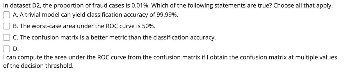 In dataset D2, the proportion of fraud cases is 0.01%. Which of the following statements are true? Choose all that apply.
A. A trivial model can yield classification accuracy of 99.99%.
B. The worst-case area under the ROC curve is 50%.
C. The confusion matrix is a better metric than the classification accuracy.
D.
I can compute the area under the ROC curve from the confusion matrix if I obtain the confusion matrix at multiple values
of the decision threshold.
