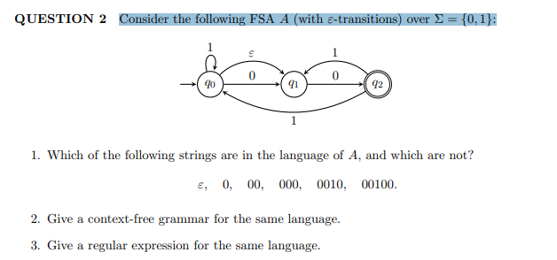 QUESTION 2 Consider the following FSA A (with e-transitions) over £ = {0, 1}:
1.
90
92
1. Which of the following strings are in the language of A, and which are not?
e, 0, 00,
000, 0010, 00100.
2. Give a context-free grammar for the same language.
3. Give a regular expression for the same language.
