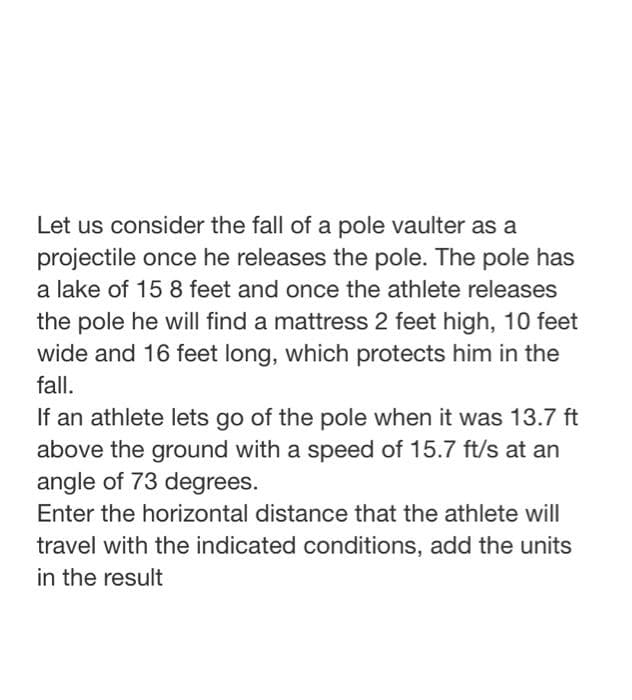 Let us consider the fall of a pole vaulter as a
projectile once he releases the pole. The pole has
a lake of 15 8 feet and once the athlete releases
the pole he will find a mattress 2 feet high, 10 feet
wide and 16 feet long, which protects him in the
fall.
If an athlete lets go of the pole when it was 13.7 ft
above the ground with a speed of 15.7 ft/s at an
angle of 73 degrees.
Enter the horizontal distance that the athlete will
travel with the indicated conditions, add the units
in the result

