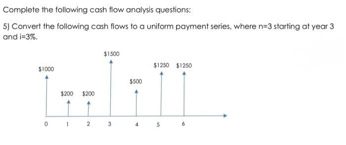 Complete the following cash flow analysis questions:
5) Convert the following cash flows to a uniform payment series, where n=3 starting at year 3
and i=3%.
$1500
$1250 $1250
$1000
$500
$200 $200
3
4.
